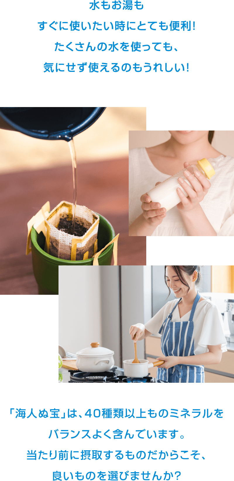 水もお湯もすぐに使いたい時にとても便利！たくさんの水を使っても、気にせず使えるのもうれしい！「海人の宝」は、40種類以上ものミネラルをバランスよく含んでいます。当たり前に摂取するものだからこそ、良いものを選びませんか？