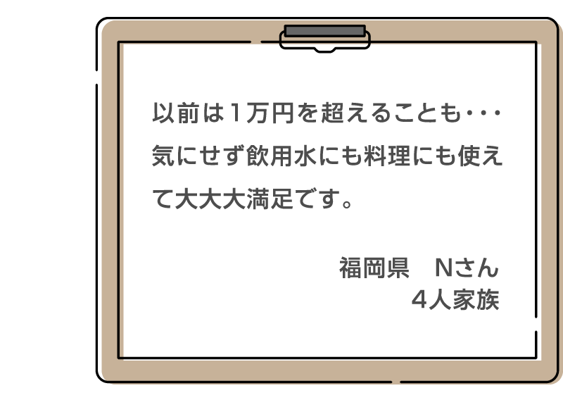 以前は1万円を超えることも・・・気にせず飲用水にも料理にも使えて大大大満足です。 福岡県　Nさん 4人家族