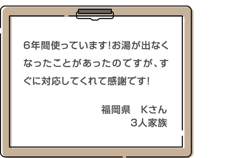 ６年間使っています！お湯が出なくなったことがあったのですが、すぐに対応してくれて感謝です！ 福岡県　Kさん 3人家族